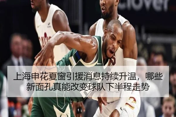 上海申花夏窗引援消息持续升温，哪些新面孔真能改变球队下半程走势（Live）