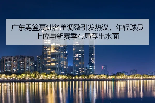 广东男篮夏训名单调整引发热议，年轻球员上位与新赛季布局浮出水面 | Live